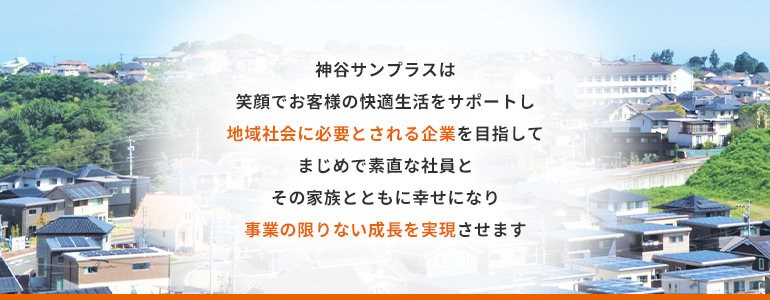 神谷サンプラスは、笑顔でお客様の快適生活をサポートし、地域社会に必要とされる企業を目指して、まじめで素直な社員と、その家族とともに幸せになり、事業の限りない成長を実現させます。